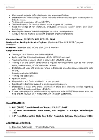 RESUME ALTAF MOMIN
• Checking of material before testing as per given specification.
• Installation and commissioning of a Power Transformer rectifier with control panel on site anywhere in
India also outside.
• Testing and repairing of all kind of PCB’s.
• Technical support for Service related phone support for customer.
• Good knowledge of raw materials, production processes, quality control and other
techniques.
• Handing the tasks of maintaining proper record of tested products.
• Ability to handle multiple tasks with excellent organizational skills.
Company Name: ENERTECH UPS PVT LTD, PUNE
Designation: Testing & Service Engineer (Online & Offline UPS, MPPT Chargers,
Inverters).
Duration: December 2012 to July 2014 (1 yr 6 months).
Responsibilities:
• Testing of UPS, Inverter and Solar UPS/PCU
• Performed TUV Rhineland testing of UPS for MENERE approval
• Troubleshooting problems which is occurred in UPS/PCU testing
• Testing of all the control cards which is required for UPS/inverter such as MPPT driver
cards, inverter cards, DC-DC converter card etc.
• Installation of solar UPS onsite anywhere in India also attending service regarding calls
of UPS,
Inverter and solar UPS/PCU.
• Testing and Debugging.
• Quality Control.
• Up gradation and Customization in current product.
• Providing live technical support to onsite service Engineers.
• Installation of Solar UPS onsite anywhere in India also attending service regarding
calls of UPS, Inverter and Solar UPS/PCU.
• I have done project of online monitoring system of solar UPS/PCU on server with the
help of SIM-300/900 GSM module for Jain Irrigation System Ltd.
QUALIFICATIONS:
 B.E. (E&TC) from University of Pune, (P.V.P.I.T) 2012
 12th
from Maharashtra State Board, Shri Nagesh Jr. College, Ahmednagar
2008
 10th
from Maharashtra State Board, Shri Nagesh Jr College, Ahmednagar 2006
ADDITIONAL COURSES:
1. Industrial Automation – MPTA Institute, Pune.
Confidential Page 2
 