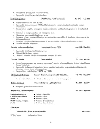 • Ensure health & safety, work standards were met.
• Responsible for weekly reporting to the client.
Electrical Supervisor OPERON, Imperial War Museum Jun 2003 – May 2004
• Supervise a multi skilled team of 7 staff.
• Responsible for ensuring ensure P.P.M and Re-Active works were prioritised and completed to contract
specifications.
• Ensure work is completed to recognised standards and monitor health and safety practices for all staff and sub-
contractors.
• Implement an emergency call-out rota and response times.
• Manage and order materials for all works on site.
• Ensure out of hours working and functions have engineer coverage and for the installation of temporary service
(lighting and power).
• Implement a pro-active approach to manage the services, building systems and maintenance of assets.
• Security cleared for this position
Electrical Maintenance Engineer Employment Agency (PRS) Apr 2002 – May 2003
• Responsible for all aspects of building services.
• Maintain HVAC plant & controls.
• Temporary positions, covering for holidays and long-term sick leave.
Electrical Foreman Neonvision Ltd Oct 1998 – Apr 2002
• Formed my own company and contracted my company’s services to Integrated Control Systems Ltd and Celsius
Energy Control Ltd.
• Responsible for the control/scheduling of labour, materials, health safety, work standards, and liaising with
clients and other services to achieve deadlines.
• Systems I have worked with are TREND and YORK.
Self Employed Electrician Deaberry Estates Developers Ltd/Pirelli Cabling Feb 1994 – May 1998
• Carried out installation work within the rail industry and commercial developments.
Trainee Electrician Parkersell Highway Lighting Services June1990 – Jan 1994
• Completed qualification as an electrician
Employed by various companies Oct 1983 – Apr 1990
Power Equipment Ltd. ♦ Position: - Assembler.
Concord/Fast Forward. ♦ Position: - Driver.
British Gas. ♦ Position: - Driver.
Double Glazing Company. ♦ Position: - Trainee Installer.
SPAR. ♦ Position: - Shop Assistant.
Education
Swalcliffe Park School Trust, Oxfordshire 1979 – 1983
‘O’ level passes Mathematics, History.
3
 