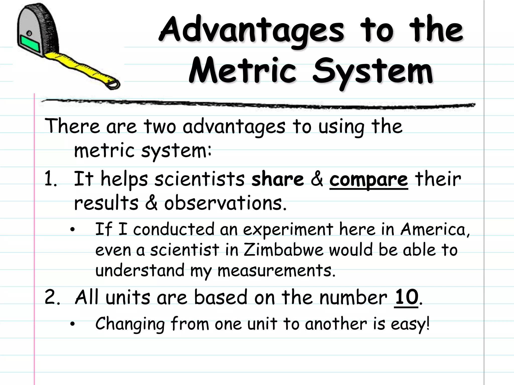 Advantages to the
Metric System
There are two advantages to using the
metric system:
1. It helps scientists share & compare their
results & observations.
• If I conducted an experiment here in America,
even a scientist in Zimbabwe would be able to
understand my measurements.
2. All units are based on the number 10.
• Changing from one unit to another is easy!
 