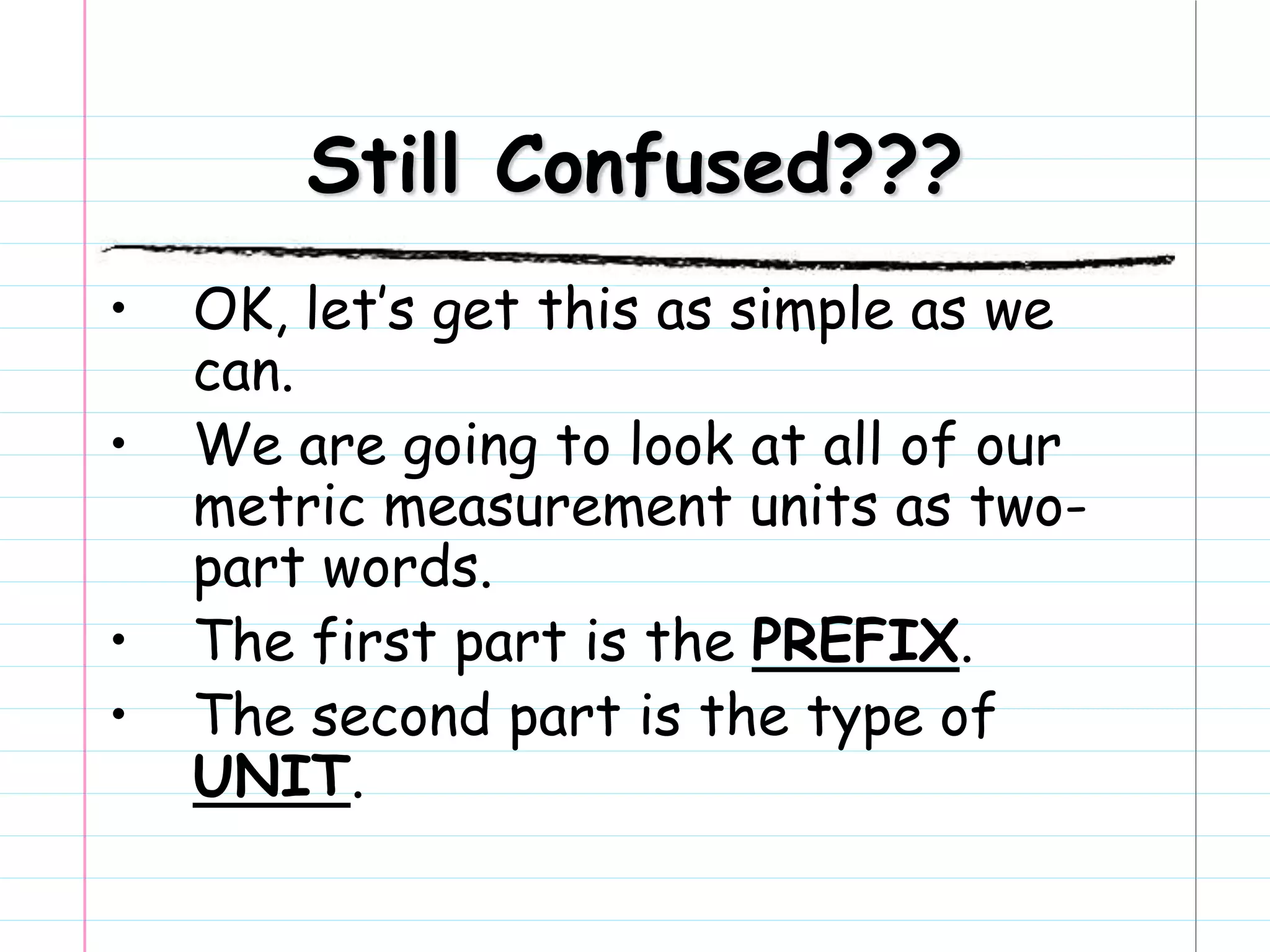 Still Confused???
• OK, let’s get this as simple as we
can.
• We are going to look at all of our
metric measurement units as two-
part words.
• The first part is the PREFIX.
• The second part is the type of
UNIT.
 