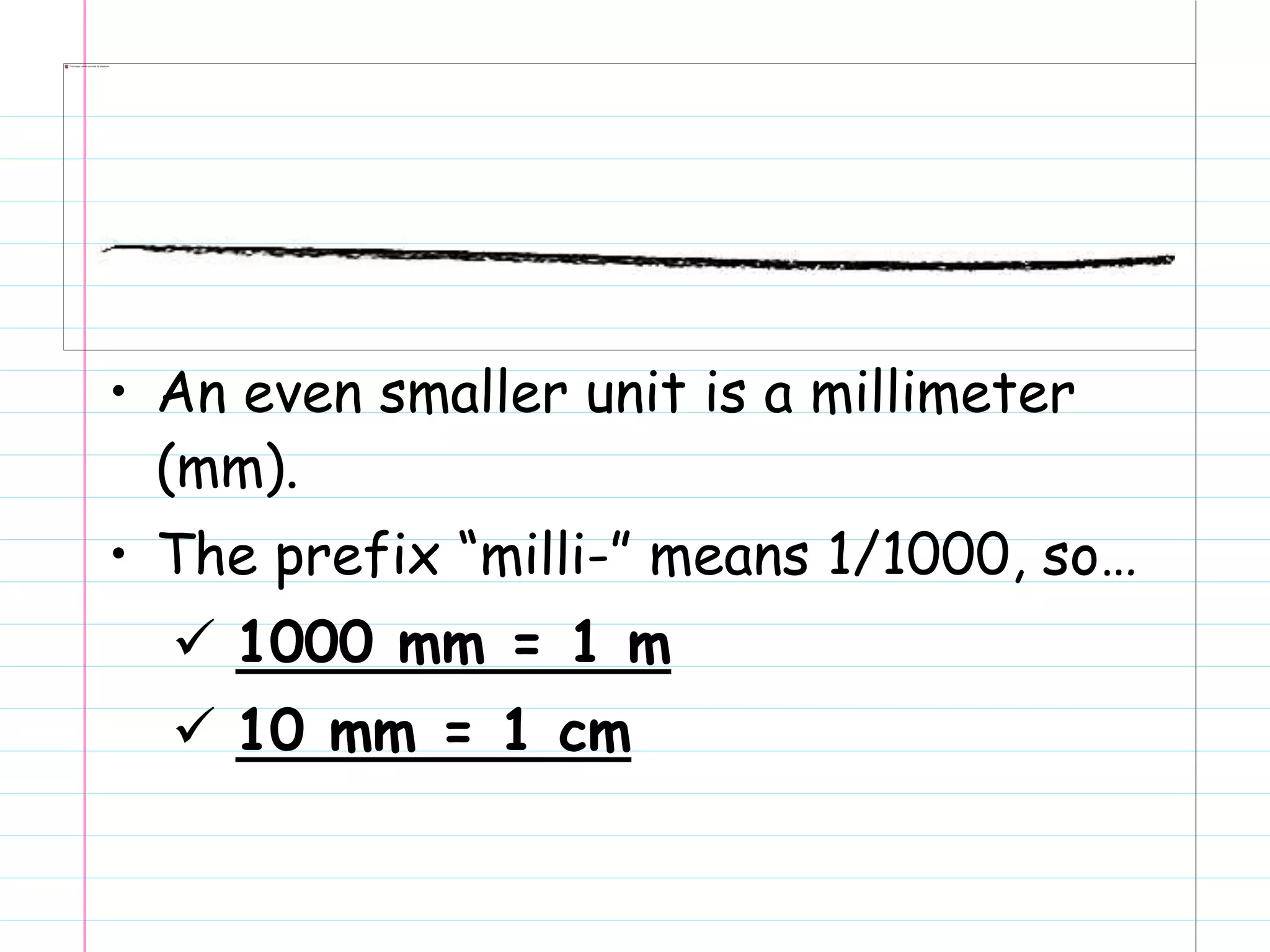 • An even smaller unit is a millimeter
(mm).
• The prefix “milli-” means 1/1000, so…
 1000 mm = 1 m
 10 mm = 1 cm
 