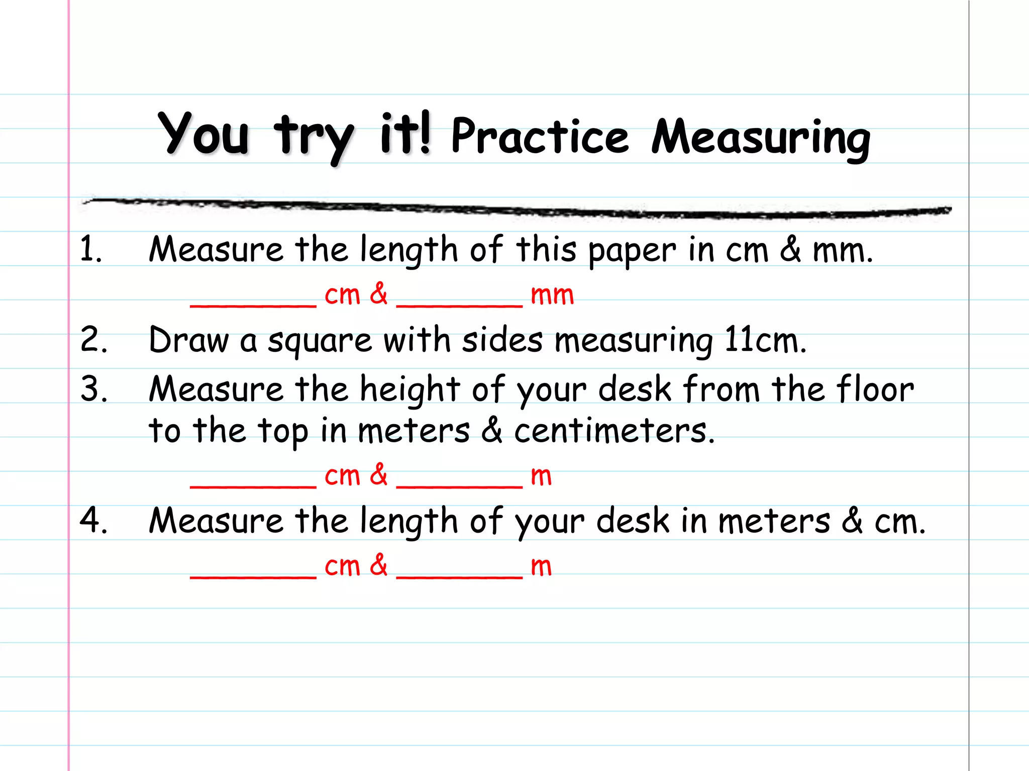 You try it! Practice Measuring
1. Measure the length of this paper in cm & mm.
_______ cm & _______ mm
2. Draw a square with sides measuring 11cm.
3. Measure the height of your desk from the floor
to the top in meters & centimeters.
_______ cm & _______ m
4. Measure the length of your desk in meters & cm.
_______ cm & _______ m
 