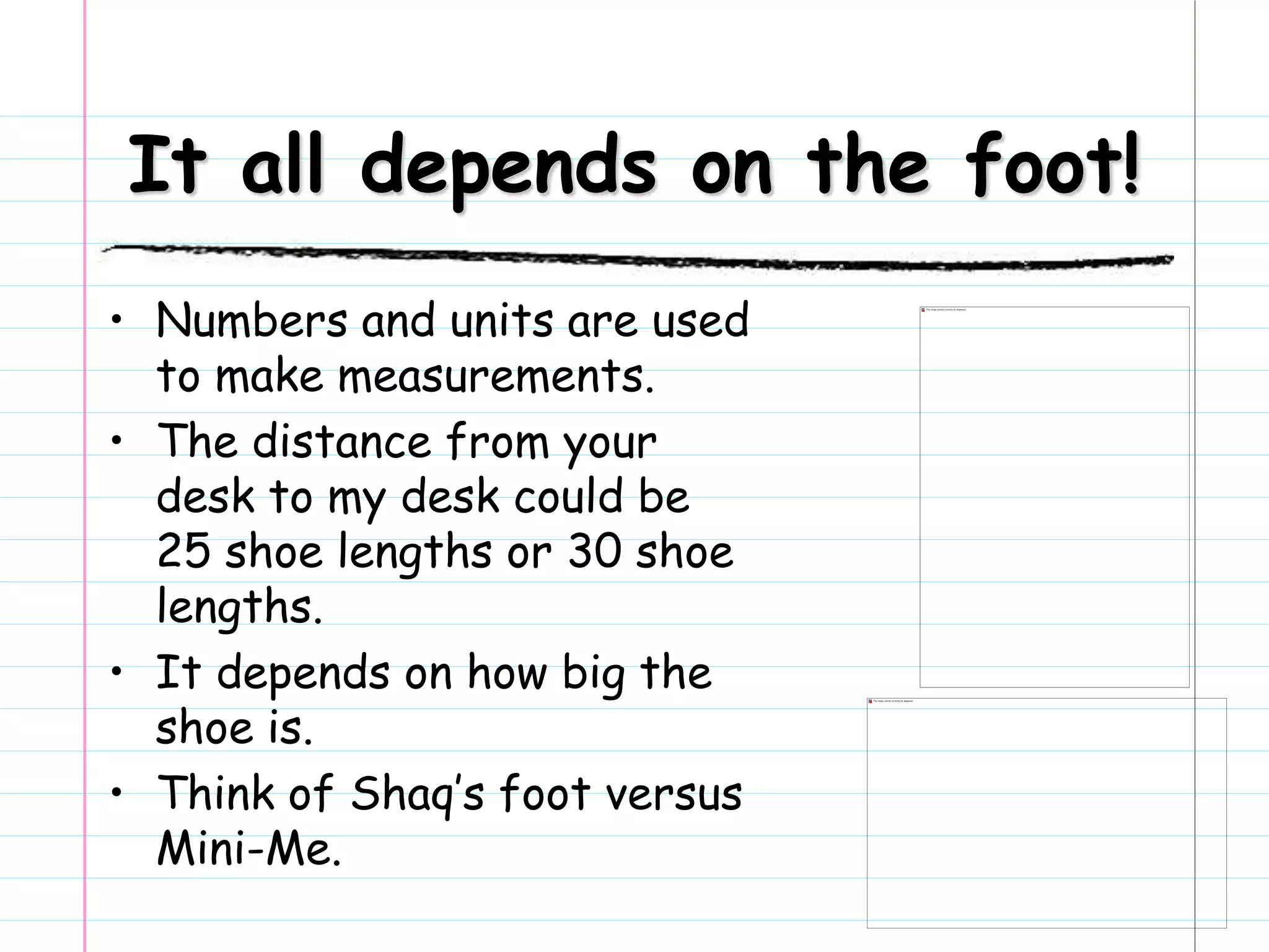 It all depends on the foot!
• Numbers and units are used
to make measurements.
• The distance from your
desk to my desk could be
25 shoe lengths or 30 shoe
lengths.
• It depends on how big the
shoe is.
• Think of Shaq’s foot versus
Mini-Me.
 