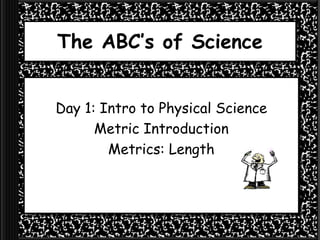 The ABC’s of Science
Day 1: Intro to Physical Science
Metric Introduction
Metrics: Length
 