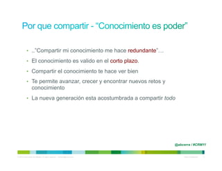 •  ..”Compartir mi conocimiento me hace redundante”…

            •  El conocimiento es valido en el corto plazo.

            •  Compartir el conocimiento te hace ver bien

            •  Te permite avanzar, crecer y encontrar nuevos retos y
                   conocimiento
            •  La nueva generación esta acostumbrada a compartir todo




                                                                                @abcerra / #CRM11


© 2010 Cisco and/or its affiliates. All rights reserved. – duittenb@cisco.com        Cisco Confidential   11
 