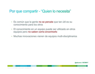 •  Es común que la gente no se percate que tan útil es su
                   conocimiento para los otros
            •  El conocimiento en un equipo puede ser utilizado en otros
                   equipos pero no saben como encontrarlo
            •  Muchas innovaciones vienen de equipos multi-disciplinarios




                                                                                @abcerra / #CRM11


© 2010 Cisco and/or its affiliates. All rights reserved. – duittenb@cisco.com        Cisco Confidential   12
 