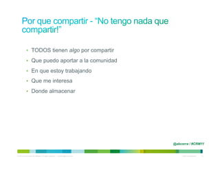 •  TODOS tienen algo por compartir

            •  Que puedo aportar a la comunidad

            •  En que estoy trabajando

            •  Que me interesa

            •  Donde almacenar




                                                                                @abcerra / #CRM11


© 2010 Cisco and/or its affiliates. All rights reserved. – duittenb@cisco.com        Cisco Confidential   14
 