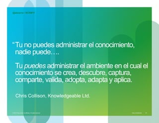@abcerra / #CRM11




“ Tu no puedes administrar el conocimiento,
  nadie puede….
    Tu puedes administrar el ambiente en el cual el
    conocimiento se crea, descubre, captura,
    comparte, valida, adopta, adapta y aplica.

     Chris Collison, Knowledgeable Ltd.


© 2010 Cisco and/or its affiliates. All rights reserved. – duittenb@cisco.com   Cisco Confidential   23
 