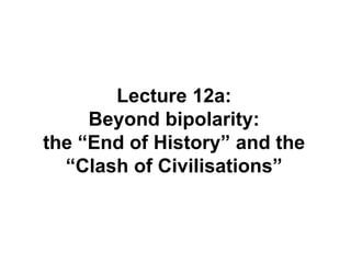 Lecture 12a:
Beyond bipolarity:
the “End of History” and the
“Clash of Civilisations”
 