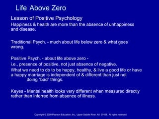 Life Above Zero
Lesson of Positive Psychology
Happiness & health are more than the absence of unhappiness
and disease.
Traditional Psych. - much about life below zero & what goes
wrong.
Positive Psych. - about life above zero -
i.e., presence of positive, not just absence of negative.
What we need to do to be happy, healthy, & live a good life or have
a happy marriage is independent of & different than just not
doing “bad” things.
Keyes - Mental health looks very different when measured directly
rather than inferred from absence of illness.
Copyright © 2009 Pearson Education, Inc., Upper Saddle River, NJ 07458. All rights reserved.
 