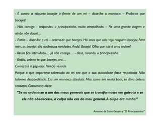 - É contra a etiqueta bocejar à frente de um rei – disse-lhe o monarca. – Proíbo-te que
bocejes!
- Não consigo – respondeu o principezinho, muito atrapalhado. – Fiz uma grande viagem e
ainda não dormi…
- Então – disse-lhe o rei – ordeno-te que bocejes. Há anos que não vejo ninguém bocejar. Para
mim, os bocejos são autênticas raridades. Anda! Boceja! Olha que isto é uma ordem!
- Assim fico intimidado… já não consigo… - disse, corando, o principezinho.
- Então, ordeno-te que bocejes, ora…
Começara a gaguejar. Parecia vexado.
Porque o que importava sobretudo ao rei era que a sua autoridade fosse respeitada. Não
tolerava desobediência. Era um monarca absoluto. Mas como era muito bom, só dava ordens
sensatas. Costumava dizer:
 “Se eu ordenasse a um dos meus generais que se transformasse em gaivota e se
    ele não obedecesse, a culpa não era do meu general. A culpa era minha.”


                                                        Antoine de Saint-Exupéry, “O Principezinho”
 
