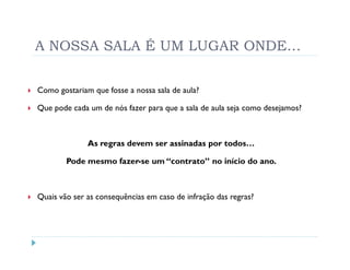 A NOSSA SALA É UM LUGAR ONDE…


Como gostariam que fosse a nossa sala de aula?

Que pode cada um de nós fazer para que a sala de aula seja como desejamos?



              As regras devem ser assinadas por todos…

        Pode mesmo fazer-se um “contrato” no início do ano.



Quais vão ser as consequências em caso de infração das regras?
 