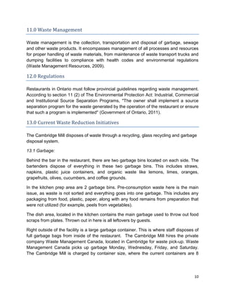 10
11.0 Waste Management
Waste management is the collection, transportation and disposal of garbage, sewage
and other waste products. It encompasses management of all processes and resources
for proper handling of waste materials, from maintenance of waste transport trucks and
dumping facilities to compliance with health codes and environmental regulations
(Waste Management Resources, 2009).
12.0 Regulations
Restaurants in Ontario must follow provincial guidelines regarding waste management.
According to section 11 (2) of The Environmental Protection Act: Industrial, Commercial
and Institutional Source Separation Programs, ''The owner shall implement a source
separation program for the waste generated by the operation of the restaurant or ensure
that such a program is implemented'' (Government of Ontario, 2011).
13.0 Current Waste Reduction Initiatives
The Cambridge Mill disposes of waste through a recycling, glass recycling and garbage
disposal system.
13.1 Garbage:
Behind the bar in the restaurant, there are two garbage bins located on each side. The
bartenders dispose of everything in these two garbage bins. This includes straws,
napkins, plastic juice containers, and organic waste like lemons, limes, oranges,
grapefruits, olives, cucumbers, and coffee grounds.
In the kitchen prep area are 2 garbage bins. Pre-consumption waste here is the main
issue, as waste is not sorted and everything goes into one garbage. This includes any
packaging from food, plastic, paper, along with any food remains from preparation that
were not utilized (for example, peels from vegetables).
The dish area, located in the kitchen contains the main garbage used to throw out food
scraps from plates. Thrown out in here is all leftovers by guests.
Right outside of the facility is a large garbage container. This is where staff disposes of
full garbage bags from inside of the restaurant. The Cambridge Mill hires the private
company Waste Management Canada, located in Cambridge for waste pick-up. Waste
Management Canada picks up garbage Monday, Wednesday, Friday, and Saturday.
The Cambridge Mill is charged by container size, where the current containers are 8
 