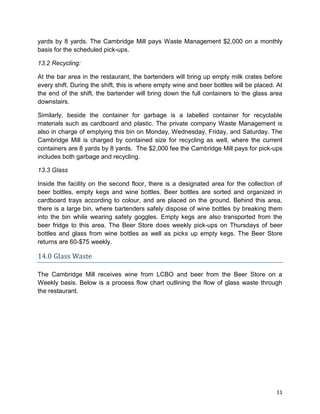 11
yards by 8 yards. The Cambridge Mill pays Waste Management $2,000 on a monthly
basis for the scheduled pick-ups.
13.2 Recycling:
At the bar area in the restaurant, the bartenders will bring up empty milk crates before
every shift. During the shift, this is where empty wine and beer bottles will be placed. At
the end of the shift, the bartender will bring down the full containers to the glass area
downstairs.
Similarly, beside the container for garbage is a labelled container for recyclable
materials such as cardboard and plastic. The private company Waste Management is
also in charge of emptying this bin on Monday, Wednesday, Friday, and Saturday. The
Cambridge Mill is charged by contained size for recycling as well, where the current
containers are 8 yards by 8 yards. The $2,000 fee the Cambridge Mill pays for pick-ups
includes both garbage and recycling.
13.3 Glass
Inside the facility on the second floor, there is a designated area for the collection of
beer bottles, empty kegs and wine bottles. Beer bottles are sorted and organized in
cardboard trays according to colour, and are placed on the ground. Behind this area,
there is a large bin, where bartenders safely dispose of wine bottles by breaking them
into the bin while wearing safety goggles. Empty kegs are also transported from the
beer fridge to this area. The Beer Store does weekly pick-ups on Thursdays of beer
bottles and glass from wine bottles as well as picks up empty kegs. The Beer Store
returns are 60-$75 weekly.
14.0 Glass Waste
The Cambridge Mill receives wine from LCBO and beer from the Beer Store on a
Weekly basis. Below is a process flow chart outlining the flow of glass waste through
the restaurant.
 