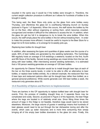 14
recycled in the same way it would be if the bottles were brought in. Therefore, the
current weight collection procedure is efficient as it allows for hundreds of bottles to be
brought in easily.
This being said, the Beer Store only picks up the glass from wine bottles every
Thursday, and oftentimes the glass bin is overflowing following brunch on Sunday
(pictured in Figure 1 of Appendix). When this occurs, the staff stores the bottles by the
bin on the floor, often without organizing or sorting them, which becomes crowded,
unorganized and renders it difficult for the collectors to access the bin. In addition, when
the glass bin get too full it is dangerous to try to break the wine bottles. When this
occurs, the staff simply place the wine bottles in the bin without breaking them. In order
to make this process more efficient, it would be useful to inquire to the Beer Store for a
larger bin to fit more bottles, or to arrange for bi-weekly pick-ups.
Replacing beer bottles for draught beer
In addition, after assessing the types and quantities of glass waste over the course of a
week, 85% of beer bottles are generated by the wedding bartenders. The Cambridge
Mill regularly hosts an average of 5-8 weddings a weekend, located on the first, fourth
and fifth floors of the facility. Served during weddings are mixed drinks from the bar rail,
along with beer bottles. After interviewing several wedding bartenders, it is estimated
that a 100 person wedding generates an average of 120 beer bottles.
An opportunity for Cleaner Production would be to install draught beer taps at each of
the bar on the three events levels, in order to be able to offer an alternative to beer
bottles, or replace beer bottles entirely. As a relevant example, the restaurant floor has
8 beer taps and restaurant patrons often opt for draught beer rather than bottled, as a
general personal preference. While events generate over 350 beer bottles a week, the
restaurant only generates about 50.
14.4 Feasibility of Option and Barriers to Implementation
There are barriers in the CP opportunity to replace bottled beer with draught beer for
events. First, the process of installing draught lines on 3 separate floors may be
complicated and costly. Second, as pictured in Figure 2 of the Appendix, the beer fridge
where the kegs are located is of relatively small size. Since fitting three times the
amount of kegs in this fridge is not feasible, therefore kegs would need to be stored
elsewhere. Moreover, the large volume of guests in weddings means that hundreds of
beer glasses would need to be put through the bar dishwasher during and after the
events, which uses up water resources and is more time consuming than simply
bringing all of the empty beer bottles downstairs to the glass bin area. Finally, this
 