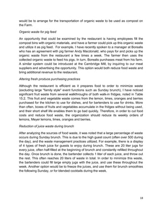 18
would be to arrange for the transportation of organic waste to be used as compost on
the Farm.
Organic waste for pig feed
An opportunity that could be examined by the restaurant is having employees fill the
compost bins with organic materials, and have a farmer could pick up this organic waste
and utilize it as pig feed. For example, I have recently spoken to a manager at Borealis
who has an agreement with pig farmer Andy Macdonald, who pays for and picks up the
organic waste from the restaurant a few times a week. The farmer then uses the
collected organic waste to feed his pigs. In turn, Borealis purchases meat from his farm.
A similar system could be introduced at the Cambridge Mill, by inquiring to our meat
suppliers and advertising the opportunity. This option would both reduce food waste and
bring additional revenue to the restaurant.
Altering fresh produce purchasing practices
Although the restaurant is efficient as it prepares food to order to minimize waste
(excluding large ''family style'' event functions such as Sunday brunch), I have noticed
significant fruit waste from several walkthroughs of both walk-in fridges, noted in Table
15.2. This fruit and vegetable waste comes from the lemon, limes, oranges and berries
purchased for the kitchen to use for dishes, and for bartenders to use for drinks. More
than often, boxes of fruits and vegetables accumulate in the fridges without being used,
and their short shelf life enables them to go bad quickly. Therefore, in order to cut food
costs and reduce food waste, the organization should reduce its weekly orders of
lemons, Meyer lemons, limes, oranges and berries.
Reduction of juice waste during brunch
After analyzing the sources of food waste, it was noted that a large percentage of waste
occurs during Sunday brunch. This is due to the high guest count (often over 500 during
the day), and the waste management practices utilized. For example, there is a display
of 4 types of fresh juice for guests to enjoy during brunch. These are 20 liter jugs for
every juice, often half-filled at the beginning of brunch and constantly refilled throughout
the day. Once brunch is done, the bartender collects 1 liter of each juice, and throw out
the rest. This often reaches 20 liters of waste in total. In order to minimize this waste,
the bartenders could fill large empty jugs with the juice, and use these throughout the
week. Another option would be to freeze the juices, and use them for brunch smoothies
the following Sunday, or for blended cocktails during the week.
 