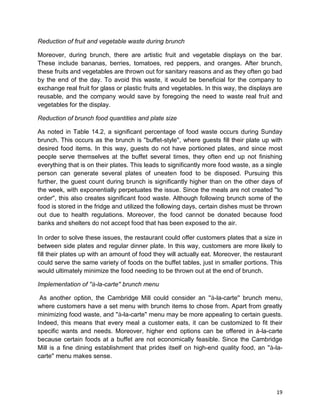 19
Reduction of fruit and vegetable waste during brunch
Moreover, during brunch, there are artistic fruit and vegetable displays on the bar.
These include bananas, berries, tomatoes, red peppers, and oranges. After brunch,
these fruits and vegetables are thrown out for sanitary reasons and as they often go bad
by the end of the day. To avoid this waste, it would be beneficial for the company to
exchange real fruit for glass or plastic fruits and vegetables. In this way, the displays are
reusable, and the company would save by foregoing the need to waste real fruit and
vegetables for the display.
Reduction of brunch food quantities and plate size
As noted in Table 14.2, a significant percentage of food waste occurs during Sunday
brunch. This occurs as the brunch is ''buffet-style'', where guests fill their plate up with
desired food items. In this way, guests do not have portioned plates, and since most
people serve themselves at the buffet several times, they often end up not finishing
everything that is on their plates. This leads to significantly more food waste, as a single
person can generate several plates of uneaten food to be disposed. Pursuing this
further, the guest count during brunch is significantly higher than on the other days of
the week, with exponentially perpetuates the issue. Since the meals are not created ''to
order'', this also creates significant food waste. Although following brunch some of the
food is stored in the fridge and utilized the following days, certain dishes must be thrown
out due to health regulations. Moreover, the food cannot be donated because food
banks and shelters do not accept food that has been exposed to the air.
In order to solve these issues, the restaurant could offer customers plates that a size in
between side plates and regular dinner plate. In this way, customers are more likely to
fill their plates up with an amount of food they will actually eat. Moreover, the restaurant
could serve the same variety of foods on the buffet tables, just in smaller portions. This
would ultimately minimize the food needing to be thrown out at the end of brunch.
Implementation of ''à-la-carte'' brunch menu
As another option, the Cambridge Mill could consider an ''à-la-carte'' brunch menu,
where customers have a set menu with brunch items to chose from. Apart from greatly
minimizing food waste, and ''à-la-carte'' menu may be more appealing to certain guests.
Indeed, this means that every meal a customer eats, it can be customized to fit their
specific wants and needs. Moreover, higher end options can be offered in à-la-carte
because certain foods at a buffet are not economically feasible. Since the Cambridge
Mill is a fine dining establishment that prides itself on high-end quality food, an ''à-la-
carte'' menu makes sense.
 