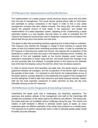 20
15.4 Measures for Implementation and Possible Barriers
The implementation of a waste program would obviously require some time and effort
from the part of management. This would require several phone calls for information
and estimates to various companies in the region in order to find a new waste
management company that also collects compost. This being said, this option would
reduce the greatest amount of food waste in the restaurant, and enable the
implementation of a waste separation system. Speaking of this, implementing a waste
separation system is a very feasible, low-cost option. In order to undertake this CP
measure the restaurant would simply need to designate 3 separate bins and place them
behind both the bar and in the kitchen and dish area.
The option to alter food purchasing practices regarding fruit is fairly simple to undertake.
This measure only requires the manager in charge of food inventory to request less
cases of each fruit ordered when submitting purchase orders. In order to undertake the
CP measure of reducing juice waste from brunch, this requires the co-operation of the
bartenders to collect and store the juices in the freezers following brunch. Similarly, the
reduction of fruit and vegetable waste on the brunch displays would require the
bartender's cooperation to cease using real fruit, and would require the manager to go
out and purchase fake fruit displays. A possible barrier to this would be the aesthetic
look of the fake fruit displays versus the real fruit, which may not please everyone.
In order to reduce brunch food quantities and plate size, this would require a general
agreement between all managers, and the co-operation of the kitchen staff in reducing
the quantity of food made. It is important to note that for the implementation of any of
the above options, success depends on the leadership and support of the management
and the willingness of staff to alter their behaviors and waste disposal methods. Indeed,
staff are the most important component of waste reduction as they are the ones
ultimately carrying out the CP measures.
16.0 Reflections on the Assignments & Concluding Comments
Undertaking the waste audit was a challenging, yet rewarding experience. The
openness and positive attitude of the management and staff at the Cambridge Mill
enabled the completion of the waste audit to be effective and efficient. This being said,
the waste audit was not completed without challenges along the way. The volume and
rotation of staff rendered it difficult to estimate certain types of waste, as many
employees gave me different estimates of the waste they produced on a weekly basis.
This required me to perform several site visits in order to calculate weekly waste myself
for better accurate estimates.
 