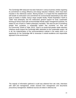 21
The Cambridge Mill restaurant has been featured in various business articles regarding
its commitment to energy efficiency and energy reduction initiatives, which have been
included in the references section. Moving forward, it is hoped that the establishment
will transfer its enthusiasm and commitment for environmental stewardship to the other
types of wastes it creates, being a large complex facility. Pearle Hospitality's ''Earth to
Table'' food philosophy and the restaurant's general support for local, sustainable
farming go hand-in-hand with environmentally friendly waste management practices. As
stated as one of Earth to Table's philosophy mandates: ''We want be part of something
greater than ourselves; a sustainable system that nourishes our lives and
our Community'' (Earth to Table, 2012). There is no doubt that greater waste reduction
initiatives would support the Cambridge Mill's dedication to this sustainable system. All
in all, the implementation of the recommendations outlined in the waste audit is an
opportunity for the Cambridge Mill to showcase it overall excellence and responsible
approach to the environment.
The majority of information gathered in audit was obtained from site visits, interviews
with staff and management, emails received from management and documents
procured by management. Additional sources are listed in reference list.
 