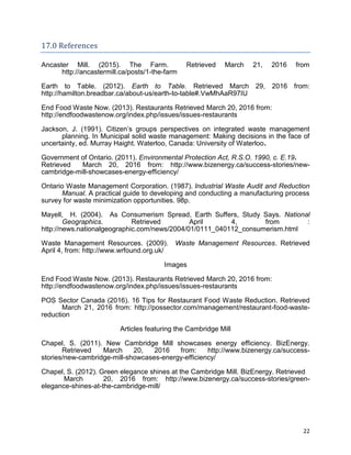 22
17.0 References
Ancaster Mill. (2015). The Farm. Retrieved March 21, 2016 from
http://ancastermill.ca/posts/1-the-farm
Earth to Table. (2012). Earth to Table. Retrieved March 29, 2016 from:
http://hamilton.breadbar.ca/about-us/earth-to-table#.VwMhAaR97IU
End Food Waste Now. (2013). Restaurants Retrieved March 20, 2016 from:
http://endfoodwastenow.org/index.php/issues/issues-restaurants
Jackson, J. (1991). Citizen’s groups perspectives on integrated waste management
planning. In Municipal solid waste management: Making decisions in the face of
uncertainty, ed. Murray Haight. Waterloo, Canada: University of Waterloo.
Government of Ontario. (2011). Environmental Protection Act, R.S.O. 1990, c. E.19.
Retrieved March 20, 2016 from: http://www.bizenergy.ca/success-stories/new-
cambridge-mill-showcases-energy-efficiency/
Ontario Waste Management Corporation. (1987). Industrial Waste Audit and Reduction
Manual. A practical guide to developing and conducting a manufacturing process
survey for waste minimization opportunities. 98p.
Mayell, H. (2004). As Consumerism Spread, Earth Suffers, Study Says. National
Geographics. Retrieved April 4, from :
http://news.nationalgeographic.com/news/2004/01/0111_040112_consumerism.html
Waste Management Resources. (2009). Waste Management Resources. Retrieved
April 4, from: http://www.wrfound.org.uk/
Images
End Food Waste Now. (2013). Restaurants Retrieved March 20, 2016 from:
http://endfoodwastenow.org/index.php/issues/issues-restaurants
POS Sector Canada (2016). 16 Tips for Restaurant Food Waste Reduction. Retrieved
March 21, 2016 from: http://possector.com/management/restaurant-food-waste-
reduction
Articles featuring the Cambridge Mill
Chapel, S. (2011). New Cambridge Mill showcases energy efficiency. BizEnergy.
Retrieved March 20, 2016 from: http://www.bizenergy.ca/success-
stories/new-cambridge-mill-showcases-energy-efficiency/
Chapel, S. (2012). Green elegance shines at the Cambridge Mill. BizEnergy. Retrieved
March 20, 2016 from: http://www.bizenergy.ca/success-stories/green-
elegance-shines-at-the-cambridge-mill/
 