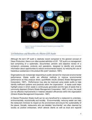 4
2.0 Definition and Benefits of a Waste (CP) Audit
Although the term CP audit is relatively recent compared to the general concept of
Clean Production, there is an often-quoted definition of CP: "CP audit is a management
tool comprising of a systematic, documented, periodic and objective review of a
company's processes, products and operations, designed to identify and provide
information about opportunities to reduce environmental hazard, by reducing the use of
hazardous substances in the product life cycle" (Jackson, 1991).
Organizations are increasingly responding to public demand for improved environmental
performance. Waste audits are effective methods to improve environmental
performance as they produce direct, quantifiable results (Ontario Waste Management
Corporation, 1987). Performance may also be improved using waste audits to help
identify inefficient systems and practices within the organization. A waste audit helps
highlight areas in which waste is continuously generated and the type of waste that is
commonly disposed (Ontario Waste Management Corporation, 1987). In turn, the result
can be effective improvements in material utilization efficiencies within the organization
(Ontario Waste Management Corporation, 1987).
A Cleaner Production Waste Audit can be very beneficial for a restaurant to undertake,
environmentally, economically and socially. Environmentally, reducing waste can help
the restaurant minimize its impact on the environment and ensure the sustainability of
the planet. Socially, restaurants who are labelled ''eco-friendly'' are often deemed by
society as positive enterprises, which attracts clients as well as local and regional
Figure 2 Sources of restaurant waste in Canada, by percentage (POS
Industry, 2016).
 