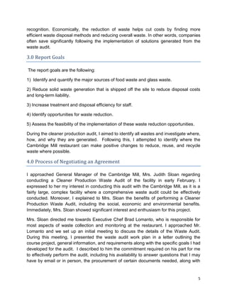 5
recognition. Economically, the reduction of waste helps cut costs by finding more
efficient waste disposal methods and reducing overall waste. In other words, companies
often save significantly following the implementation of solutions generated from the
waste audit.
3.0 Report Goals
The report goals are the following:
1) Identify and quantify the major sources of food waste and glass waste.
2) Reduce solid waste generation that is shipped off the site to reduce disposal costs
and long-term liability.
3) Increase treatment and disposal efficiency for staff.
4) Identify opportunities for waste reduction.
5) Assess the feasibility of the implementation of these waste reduction opportunities.
During the cleaner production audit, I aimed to identify all wastes and investigate where,
how, and why they are generated. Following this, I attempted to identify where the
Cambridge Mill restaurant can make positive changes to reduce, reuse, and recycle
waste where possible.
4.0 Process of Negotiating an Agreement
I approached General Manager of the Cambridge Mill, Mrs. Judith Sloan regarding
conducting a Cleaner Production Waste Audit of the facility in early February. I
expressed to her my interest in conducting this audit with the Cambridge Mill, as it is a
fairly large, complex facility where a comprehensive waste audit could be effectively
conducted. Moreover, I explained to Mrs. Sloan the benefits of performing a Cleaner
Production Waste Audit, including the social, economic and environmental benefits.
Immediately, Mrs. Sloan showed significant interest and enthusiasm for this project.
Mrs. Sloan directed me towards Executive Chef Brad Lomanto, who is responsible for
most aspects of waste collection and monitoring at the restaurant. I approached Mr.
Lomanto and we set up an initial meeting to discuss the details of the Waste Audit.
During this meeting, I presented the waste audit work plan in a letter outlining the
course project, general information, and requirements along with the specific goals I had
developed for the audit. I described to him the commitment required on his part for me
to effectively perform the audit, including his availability to answer questions that I may
have by email or in person, the procurement of certain documents needed, along with
 