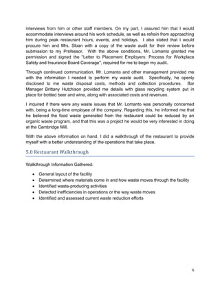 6
interviews from him or other staff members. On my part, I assured him that I would
accommodate interviews around his work schedule, as well as refrain from approaching
him during peak restaurant hours, events, and holidays. I also stated that I would
procure him and Mrs. Sloan with a copy of the waste audit for their review before
submission to my Professor. With the above conditions, Mr. Lomanto granted me
permission and signed the ''Letter to Placement Employers: Process for Workplace
Safety and Insurance Board Coverage'', required for me to begin my audit.
Through continued communication, Mr. Lomanto and other management provided me
with the information I needed to perform my waste audit. Specifically, he openly
disclosed to me waste disposal costs, methods and collection procedures. Bar
Manager Brittany Hutchison provided me details with glass recycling system put in
place for bottled beer and wine, along with associated costs and revenues.
I inquired if there were any waste issues that Mr. Lomanto was personally concerned
with, being a long-time employee of the company. Regarding this, he informed me that
he believed the food waste generated from the restaurant could be reduced by an
organic waste program, and that this was a project he would be very interested in doing
at the Cambridge Mill.
With the above information on hand, I did a walkthrough of the restaurant to provide
myself with a better understanding of the operations that take place.
5.0 Restaurant Walkthrough
Walkthrough Information Gathered:
 General layout of the facility
 Determined where materials come in and how waste moves through the facility
 Identified waste-producing activities
 Detected inefficiencies in operations or the way waste moves
 Identified and assessed current waste reduction efforts
 