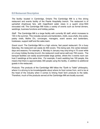 8
8.0 Restaurant Description
The facility: located in Cambridge, Ontario The Cambridge Mill is a fine dining
restaurant and events facility of the Pearle Hospitality branch. The restaurant is of
upmarket chophouse fare, with magnificent water views in a quaint circa-1844
renovated mill. The Cambridge Mill hosts a variety of events such as formal dinners,
weddings, business functions and holiday parties.
Staff: The Cambridge Mill is a large facility with currently 90 staff, which increases to
130 in the summer. This includes servers and bartenders, chefs, sous-chefs, line cooks,
pastry chefs, Maître D's, concierges, managers, event severs and bartenders,
hostesses, support staff and the sales team.
Guest count: The Cambridge Mill is a high volume, fast paced restaurant. On a busy
Saturday, the restaurant can easily do 400 covers. This being said, this varies between
days and seasons. For example, a Monday in January may only bring in 75 cover while
on a busy holiday Sunday brunch, the restaurant could serve well over 700 covers. The
banquet facilities can easily accommodate large parties, where the 3 events room can
host 3 weddings at the same time. For example, if each wedding has 100 people, this
means that there is approximately 300 people using the facility, in addition to additional
guests in the restaurant.
Products: The products of the Cambridge Mill follow the ''Earth to Table'' philosophy,
where it is striving to be knowledgeable about where its food comes from, and to be at
the head of the industry when it comes to linking fresh farm products to the table.
Therefore, much of the products served at the Cambridge Mill are locally sourced.
 