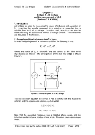 Chapter 12: AC Bridges

0908341 Measurements & Instrumentation

Chapter 12
Bridges II: AC Bridges
and the measurement of L&C
(Revision 3.0, 4/5/2008)
1. Introduction
AC bridges are used for measuring the values of inductors and capacitors or
for converting the signals measured from inductive or capacitive into a
suitable form such as a voltage. Inductors and capacitors can also be
measured using an approximate method of voltage division. These methods
are discussed in this Chapter.
2. General condition for balance in AC bridges
In an AC bridge in general, at balance conditions, the following is true:

Z X ⋅ Z4 = Z2 ⋅ Z3
Where the value of Zx is unknown and the values of the other three
impedances are known. The arrangement of this null AC bridge is shown
Figure 1.

ZX

Vi

Z2

V
Null detector

Z3

Z4

Figure 1: General diagram of an AC Bridge.

The null condition equation to be true, it has to satisfy both the magnitude
criterion and the phase angle criterion, as follows [2]:
Z X ⋅ Z4 = Z2 ⋅ Z3

∠Z X + ∠Z 4 = ∠Z 2 + ∠Z 3

Note that the capacitive reactance has a negative phase angle, and the
inductive reactance has a position phase angle. Resistors have a zero phase
angle.
© Copyright held by the author 2008: Dr. Lutfi R. Al-Sharif

Page 1 of 16

 