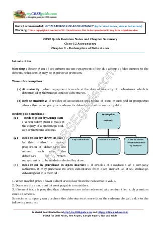 Material downloaded from http://myCBSEguide.com and http://onlineteachers.co.in
Portal for CBSE Notes, Test Papers, Sample Papers, Tips and Tricks
Redemption
methods
Lump Sum Method Draw of Lots Methos Purchase of Own
Debentures from the
open market
CBSE Quick Revision Notes and Chapter Summary
Class-12 Accountancy
Chapter 9 – Redemption of Debentures
Introduction
Meaning : Redemption of debentures means repayment of the due amount of debentures to the
debenture holders. It may be at par or at premium.
Time of redemption :
(a)At maturity : when repayment is made at the date of maturity of debentures which is
determined at the time of issue of debentures.
(b)Before maturity: If articles of association and terms of issue mentioned in prospectus
allows, then a company can redeem its debentures before maturity date.
Redemption methods :
(1) Redemption by Lump-sum
:- When redemption is made at
the expiry of a specific period,
as per the terms of issue.
(2) Redemtion by draw of lots :-
In this method a certain
proportion of debentures are
redeem each year, the
debenture for which
repayment is to be made is selected by draw.
(3) Redemtion by purchase in open market :- if articles of association of a company
authorize, it may purchase its own debentures from open market i.e. stock exchange.
Advantage of this method :
1. When market price of own debentures is low than the redeemable value.
2. Decrease the amount of interest payable to outsiders.
3. if term of issue is provided that debentures are to be redeemed at premium then such premium
can be decrease.
Sometimes company can purchase the debentures at more than the redeemable value due to the
following reasons :
Book Recommended: ULTIMATE BOOK OF ACCOUNTANCY (By Dr. Vinod Kumar, Vishvas Publications)
Warning: This is copyrighted content of Dr. Vinod Kumar. Not to be reproduced in any form, anywhere else.
 