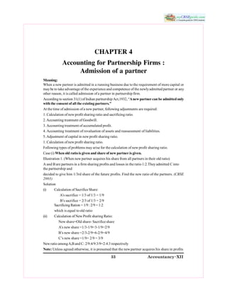 33 Accountancy&XII 
CHAPTER 4 
Accounting for Partnership Firms : 
Admission of a partner 
Meaning: 
When a new partner is admitted in a running business due to the requirement of more capital or 
may be to take advantage of the experience and competence of the newly admitted partner or any 
other reason, it is called admission of a partner in partnership firm. 
According to section 31(1) of Indian partnership Act,1932, “A new partner can be admitted only 
with the consent of all the existing partners.” 
At the time of admission of a new partner, following adjustments are required: 
1. Calculation of new profit sharing ratio and sacrificing ratio. 
2. Accounting treatment of Goodwill. 
3. Accounting treatment of accumulated profit. 
4. Accounting treatment of revaluation of assets and reassessment of liabilities. 
5. Adjustment of capital in new profit sharing ratio. 
1. Calculation of new profit sharing ratio. 
Following types of problems may arise for the calculation of new profit sharing ratio. 
Case (i) When old ratio is given and share of new partner is given. 
Illustration 1. (When new partner acquires his share from all partners in their old ratio) 
A and B are partners in a firm sharing profits and losses in the ratio 1:2.They admitted C into 
the partnership and 
decided to give him 1/3rd share of the future profits. Find the new ratio of the partners. (CBSE 
2003) 
Solution 
(i)  Calculation of Sacrifice Share: 
A’s sacrifice = 1/3 of 1/3 = 1/9 
B’s sacrifice = 2/3 of 1/3 = 2/9 
Sacrificing Ration = 1/9 : 2/9 = 1:2 
which is equal to old ratio 
(ii)  Calculation of New Profit sharing Ratio: 
New share=Old share­ Sacrifice share 
A’s new share =1/3­1/9=3­1/9=2/9 
B’s new share =2/3­2/9=6­2/9=4/9 
C’s new share =1/9+ 2/9 = 3/9 
New ratio among A,B and C: 2/9:4/9:3/9=2:4:3 respectively 
Note: Unless agreed otherwise, it is presumed that the new partner acquires his share in profits
 
