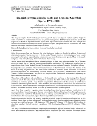Journal of Economics and Sustainable Development                                                www.iiste.org
ISSN 2222-1700 (Paper) ISSN 2222-2855 (Online)
Vol.2, No.4, 2011


      Financial Intermediation by Banks and Economic Growth in
                         Nigeria, 1990 – 2008
                                    Acha Ikechukwu A. (Corresponding author)
                              Department Of Banking and Finance, University of Uyo,
                                          Uyo, Akwa Ibom State, Nigeria
                             Tel: 234-08036057080       E-mail: achaiyke@yahoo.co.uk
Abstract
This study investigated the role banks play in economic growth. It used bank deposits and bank credit to the private
sector as variables for bank intermediation and real gross domestic product (RGDP) to proxy economic growth. The
Regression of RGDP as dependent variable against bank deposit and credit confirmed that banks through their
intermediation function contribute to economic growth in Nigeria. The paper therefore recommends that banks
should be encouraged to expand credit to the private sector.
Keywords: Bank, Financial Intermediation, Economic Growth, Savings, Credit
1. Introduction
Going down memory lane one discovers that initial indigenous banks were founded to address the perceived
discrimination against Nigerian borrowers by foreign banks. The main objectives of these indigenous banks were to
encourage local investors, support budding entrepreneurs and hence foster economic growth. Many of these early
indigenous banks failed, hindering their contribution to the economy.
Several reasons have been adduced for the high rate of failure by these early indigenous banks. One of the most
compelling ones is that they operated in an unregulated banking environment. This thinking must have informed the
establishment of the Central Bank of Nigeria (CBN) with the principal mandate of regulating the banking industry.
Looking at the rules, guidelines policies and statements issued by the CBN one is convinced that it shares in the
belief of the early indigenous banks that banks should contribute to economic growth. Guidelines such as those
prioritizing agriculture and manufacturing for credit purposes (the Agricultural Credit Guarantee Fund Scheme
{ACGFS} and Microfinance Fund), and policies like deregulation and consolidation are all aimed at positioning the
banks as engines of economic progress.
The policies of deregulation and consolidation of the financial sector are based on the thinking of the financial
repression school. The school holds that regulations constrain the ability of financial institutions to optimally
contribute to economic growth. They therefore suggested the liberalization of the economy to enable these
institutions perform this growth function. On the other hand, the main idea behind consolidation was the increase the
size of the Banks. This was based on the thinking that with increased size these banks will become stronger, resilient
to shocks and capable of funding the real sector and by extension enhance economic growth.
Apart from these compulsory regulatory directives and policies, aimed at ensuring banks contribution to the
economy, banks are known to engage in financial intermediation. Banks mobilize funds from the surplus economic
unit and make same available to deficit unit as loans in ordinary course of their business. Through this granting of
loans banks are able to create credit, expand the economy and finance investment.
Inspite of this seeming obvious link between banks and economic growth, economists remain polarized in their
opinions. On one hand are those who strongly hold that banks through their intermediation activities contribute to
economic growth (Gerschenkron, 1962, Mckinnon, 1973, Shaw, 1973, Levine, 1997, Montiel, 2003) and on the
other hand are others that hold a contrary view (Lucas, 1988, Dornbusch and Reynoso 1989:204, Stiglitz, 1994 &
2000).
This study is therefore necessitated by the compelling arguments by the opposing economic camps. The obvious tilt
of our policy makers (including the CBN) towards accepting the position that banks contribute to economic growth



                                                        129
 
