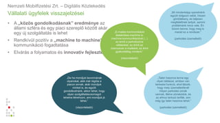 Vállalati ügyfelek visszajelzései
• A „közös gondolkodásnak” eredménye az
állami szféra és egy piaci szereplő között akár
egy új szolgáltatás is lehet
• Rendkívül pozitív a „machine to machine”
kommunikáció fogadtatása
• Elvárás a folyamatos és innovatív fejlesztés
Nemzeti Mobilfizetési Zrt. – Digitális Közlekedés
„E-mailes kommunikáció
átalakítása machine to
machine kommunikációvá (...)
ez érinti a parkolózóna
váltásokat, ez érinti az
üzemzavar e-maileket, ez érint
gyakorlatilag mindent.”
(viszonteladó)
„Mi mindenképp szeretnénk
együtt dolgozni velük, hiszen
gördülékeny, és teljesen
megfelelőnek tartjuk, semmi
problémánk nincs vele. Én
bízom benne, hogy meg is
marad ez a rendszer.”
(parkolási üzemeltető)
„Talán hasznos lenne egy
olyan táblázat, amiben van
keresési funkció, ahol látszik,
hogy mely üzemeltetőknél
milyen parkolási zónák
vannak, illetve zónakódok, és
az ahhoz tartozó tarifák, ami
még így talán hasznos lehet.”
(parkolási üzemeltető)
„De ha mondjuk bevonnának
olyanokat, akik már régóta a
piacon annak, akár mondjuk
minket is, és együtt
gondolkodnánk, akkor lehet, hogy
olyan szolgáltatáscsomagot
lehetne létrehozni, ami mondjuk jó
lehet.”
(viszonteladó)
 