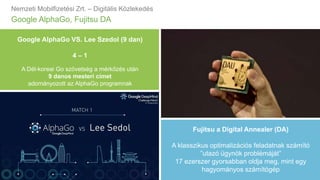 Nemzeti Mobilfizetési Zrt. – Digitális Közlekedés
Google AlphaGo, Fujitsu DA
Fujitsu a Digital Annealer (DA)
A klasszikus optimalizációs feladatnak számító
”utazó ügynök problémáját”
17 ezerszer gyorsabban oldja meg, mint egy
hagyományos számítógép
Google AlphaGo VS. Lee Szedol (9 dan)
4 – 1
A Dél-koreai Go szövetség a mérkőzés után
9 danos mesteri címet
adományozott az AlphaGo programnak
 