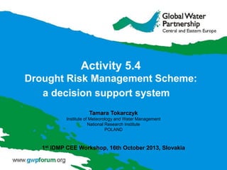 Activity 5.4
Drought Risk Management Scheme:
a decision support system
Tamara Tokarczyk
Institute of Meteorology and Water Management
National Research Institute
POLAND

1st IDMP CEE Workshop, 16th October 2013, Slovakia

 