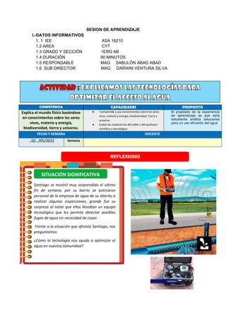 SESION DE APRENDIZAJE
I.-DATOS INFORMATIVOS
1. 1 IEE ASA 16210
1.2 AREA CYT
1.3 GRADO Y SECCIÓN 1ERO AB
1.4 DURACIÓN 90 MINUTOS
1.5 RESPONSABLE MAG SABULÓN ABAD ABAD
1.6 SUB DIRECTOR MAG DARWIN VENTURA SILVA
COMPETENCIA CAPACIDADES PROPOSITO
Explica el mundo físico basándose
en conocimientos sobre los seres
vivos, materia y energía,
biodiversidad, tierra y universo.
● Comprende y usa conocimientos sobre los seres
vivos, materia y energía, biodiversidad, Tierra y
universo
● Evalúa las implicancias del saber y del quehacer
científico y tecnológico
El propósito de la experiencia
de aprendizaje es que el/la
estudiante analiza soluciones
para un uso eficiente del agua
FECHA Y SEMANA DOCENTE
…02…/05/2022 Semana
REFLEXIONO
Santiago se mostró muy sorprendido el ultimo
fin de semana, por su barrio se acercaron
personal de la empresa de agua de su distrito a
realizar algunas inspecciones, grande fue su
sorpresa al notar que ellos llevaban un equipo
tecnológico que les permite detectar posibles
fugas de agua sin necesidad de cavar.
Frente a la situación que afronta Santiago, nos
preguntamos:
¿Cómo la tecnología nos ayuda a optimizar el
agua en nuestra comunidad?
SITUACIÓN SIGNIFICATIVA
 