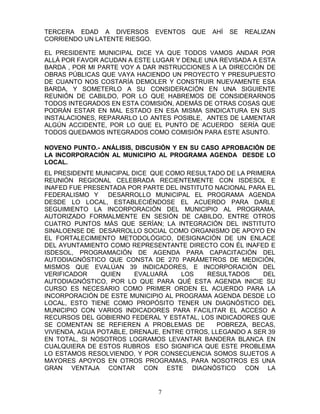 TERCERA EDAD A DIVERSOS EVENTOS         QUE   AHÍ   SE   REALIZAN
CORRIENDO UN LATENTE RIESGO.

EL PRESIDENTE MUNICIPAL DICE YA QUE TODOS VAMOS ANDAR POR
ALLÁ POR FAVOR ACUDAN A ESTE LUGAR Y DENLE UNA REVISADA A ESTA
BARDA , POR MI PARTE VOY A DAR INSTRUCCIONES A LA DIRECCIÓN DE
OBRAS PÚBLICAS QUE VAYA HACIENDO UN PROYECTO Y PRESUPUESTO
DE CUANTO NOS COSTARÍA DEMOLER Y CONSTRUIR NUEVAMENTE ESA
BARDA, Y SOMETERLO A SU CONSIDERACIÓN EN UNA SIGUIENTE
REUNIÓN DE CABILDO, POR LO QUE HABREMOS DE CONSIDERARNOS
TODOS INTEGRADOS EN ESTA COMISIÓN, ADEMÁS DE OTRAS COSAS QUE
PODRÁN ESTAR EN MAL ESTADO EN ESA MISMA SINDICATURA EN SUS
INSTALACIONES, REPARARLO LO ANTES POSIBLE, ANTES DE LAMENTAR
ALGÚN ACCIDENTE, POR LO QUE EL PUNTO DE ACUERDO SERÍA QUE
TODOS QUEDAMOS INTEGRADOS COMO COMISIÓN PARA ESTE ASUNTO.

NOVENO PUNTO.- ANÁLISIS, DISCUSIÓN Y EN SU CASO APROBACIÓN DE
LA INCORPORACIÓN AL MUNICIPIO AL PROGRAMA AGENDA DESDE LO
LOCAL.
EL PRESIDENTE MUNICIPAL DICE QUE COMO RESULTADO DE LA PRIMERA
REUNIÓN REGIONAL CELEBRADA RECIENTEMENTE CON ISDESOL E
INAFED FUE PRESENTADA POR PARTE DEL INSTITUTO NACIONAL PARA EL
FEDERALISMO Y     DESARROLLO MUNICIPAL EL PROGRAMA AGENDA
DESDE LO LOCAL, ESTABLECIÉNDOSE EL ACUERDO PARA DARLE
SEGUIMIENTO LA INCORPORACIÓN DEL MUNICIPIO AL PROGRAMA,
AUTORIZADO FORMALMENTE EN SESIÓN DE CABILDO, ENTRE OTROS
CUATRO PUNTOS MÁS QUE SERÍAN; LA INTEGRACIÓN DEL INSTITUTO
SINALOENSE DE DESARROLLO SOCIAL COMO ORGANISMO DE APOYO EN
EL FORTALECIMIENTO METODOLÓGICO, DESIGNACIÓN DE UN ENLACE
DEL AYUNTAMIENTO COMO REPRESENTANTE DIRECTO CON ÉL INAFED E
ISDESOL, PROGRAMACIÓN DE AGENDA PARA CAPACITACIÓN DEL
AUTODIAGNÓSTICO QUE CONSTA DE 270 PARÁMETROS DE MEDICIÓN,
MISMOS QUE EVALÚAN 39 INDICADORES, E INCORPORACIÓN DEL
VERIFICADOR     QUIEN    EVALUARÁ    LOS    RESULTADOS     DEL
AUTODIAGNÓSTICO, POR LO QUE PARA QUÉ ESTA AGENDA INICIE SU
CURSO ES NECESARIO COMO PRIMER ORDEN EL ACUERDO PARA LA
INCORPORACIÓN DE ESTE MUNICIPIO AL PROGRAMA AGENDA DESDE LO
LOCAL, ESTO TIENE COMO PROPÓSITO TENER UN DIAGNÓSTICO DEL
MUNICIPIO CON VARIOS INDICADORES PARA FACILITAR EL ACCESO A
RECURSOS DEL GOBIERNO FEDERAL Y ESTATAL, LOS INDICADORES QUE
SE COMENTAN SE REFIEREN A PROBLEMAS DE         POBREZA, BECAS,
VIVIENDA, AGUA POTABLE, DRENAJE, ENTRE OTROS, LLEGANDO A SER 39
EN TOTAL, SI NOSOTROS LOGRAMOS LEVANTAR BANDERA BLANCA EN
CUALQUIERA DE ESTOS RUBROS ESO SIGNIFICA QUE ESTE PROBLEMA
LO ESTAMOS RESOLVIENDO, Y POR CONSECUENCIA SOMOS SUJETOS A
MAYORES APOYOS EN OTROS PROGRAMAS, PARA NOSOTROS ES UNA
GRAN VENTAJA CONTAR CON ESTE DIAGNÓSTICO CON LA


                               7
 