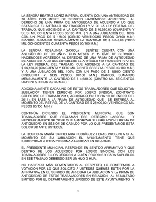 LA SEÑORA BEATRIZ LÓPEZ IMPERIAL CUENTA CON UNA ANTIGÜEDAD DE
30 AÑOS, DOS MESES DE SERVICIO HACIÉNDOSE ACREEDOR            AL
DERECHO DE UNA PRIMA DE ANTIGÜEDAD DE ACUERDO A LO QUE
ESTABLECE EL ARTÍCULO 162 FRACCIÓN I Y VI DE LA LEY FEDERAL DEL
TRABAJO, QUE ASCIENDE A LA CANTIDAD DE $ 46,080.00 (CUARENTA Y
SEIS MIL OCHENTA PESOS 00/100 M.N. ) Y A UNA JUBILACIÓN DEL 100%
CON UN PAGO DE $ 128.00 (CIENTO VEINTIOCHO PESOS 00/100 M.N.)
DIARIOS, SUMANDO MENSUALMENTE LA CANTIDAD DE $ 3,840.00 (TRES
MIL OCHOCIENTOS CUARENTA PESOS 00/100 M.N.)

LA SEÑORA ROSALINDA GAXIOLA            BENÍTEZ CUENTA CON UNA
ANTIGÜEDAD DE 30 AÑOS, DOS MESES Y 15 DÍAS DE SERVICIO,
HACIÉNDOSE ACREEDOR AL DERECHO DE UNA PRIMA DE ANTIGÜEDAD
DE ACUERDO A LO QUE ESTABLECE EL ARTÍCULO 162 FRACCIÓN I Y VI DE
LA LEY FEDERAL DEL TRABAJO, QUE ASCIENDE A LA CANTIDAD DE
$ 56,160.00 (CINCUENTA Y SEIS MIL CIENTO SESENTA PESOS 00/100 M.N.)
Y A UNA JUBILACIÓN DEL 100% CON UN PAGO DE $ 156.00 CIENTO
CINCUENTA Y SEIS PESOS 00/100 M.N.) DIARIOS, SUMANDO
MENSUALMENTE LA CANTIDAD DE $ 4,680.00 (CUATRO MIL SEICIENTOS
OCHENTA PESOS 00/100 M.N.)

ADICIONALMENTE CADA UNO DE ESTOS TRABAJADORES QUE SOLICITAN
JUBILACIÓN TIENEN DERECHO POR LOGRO SINDICAL (CONTRATO
COLECTIVO DE TRABAJO 2011, ACORDADO EN FECHA 19 DE ENERO DEL
2011) EN BASE A LA PRIMA DE ANTIGÜEDAD QUE SE ENTREGA AL
MOMENTO DEL RETIRO, DE LA CANTIDAD DE $ 25,000.00 (VEINTICINCO MIL
PESOS 00/100 M.N.)

CONTINÚA    DICIENDO  EL  PRESIDENTE   MUNICIPAL    QUE   SON
TRABAJADORES QUE RECLAMAN ESE DERECHO LABORAL                Y
NECESARIAMENTE SE TIENE QUE AUTORIZAR SU JUBILACIÓN Y PRIMA DE
ANTIGÜEDAD EN SESIÓN DE CABILDO POR LO QUE PRESENTAMOS ESTA
SOLICITUD ANTE USTEDES.

LA REGIDORA MARÍA CANDELARIA RODRÍGUEZ HERAS PREGUNTA SI AL
MOMENTO DE SU JUBILACIÓN EL AYUNTAMIENTO TIENE QUE
INCORPORAR A OTRA PERSONA A LABORAR EN SU LUGAR.

EL PRESIDENTE MUNICIPAL RESPONDE EN SENTIDO AFIRMATIVO Y QUE
DENTRO DE LOS ACUERDOS POR LOGRO SINDICAL CON LOS
TRABAJADORES ELLOS DECIDEN A QUIÉN PROPONER PARA SUPLIRLOS
EN ESE TRABAJO DEBIENDO SER UN HIJO O HIJA.

NO HABIENDO MÁS COMENTARIOS AL RESPECTO LO SOMETEMOS A
VOTACIÓN POR LO QUE SOLICITO A USTEDES QUIENES ESTÉN POR LA
AFIRMATIVA EN EL SENTIDO DE APROBAR LA JUBILACIÓN Y LA PRIMA DE
ANTIGÜEDAD DE ESTOS TRABAJADORES EN RELACIÓN AL RESULTADO
EMITIDO POR EL DEPARTAMENTO JURÍDICO DE ESTE AYUNTAMIENTO Y


                                 9
 