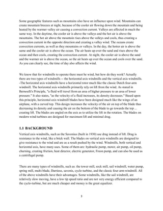 3
Some geographic features such as mountains also have an influence upon wind. Mountains can
create mountain breezes at night, because of the cooler air flowing down the mountain and being
heated by the warmer valley air causing a convection current. Valleys are affected in much the
same way. In the daytime, the cooler air is above the valleys and the hot air is above the
mountains. The hot air above the mountain rises above the valleys and cools, thus creating a
convection current in the opposite direction and creating a valley wind. The oceans create
convection currents, as well as they mountains or valleys. In the day, the hotter air is above the
same and the cooler air is above the ocean. The air heats up over the sand and rises above the
ocean and then cools, creating the convection current. At night, the cooler air is above the sand
and the warmer air is above the ocean, so the air heats up over the ocean and cools over the sand.
As you can clearly see, the time of day also affects the wind.
We know that for windmills to operate there must be wind, but how do they work? Actually
there are two types of windmills -- the horizontal axis windmills and the vertical axis windmills.
-The horizontal axis windmills have a horizontal rotor much like the classic Dutch four-arm
windmill. The horizontal axis windmills primarily rely on lift from the wind. As stated in
Bernoulli's Principle, "a fluid will travel from an area of higher pressure to an area of lower
pressure." It also states, "as the velocity of a fluid increases, its density decreases." Based upon
this principle, horizontal axis windmill blades have been designed much like the wings of an
airplane, with a curved top. This design increases the velocity of the air on top of the blade thus
decreasing its density and causing the air on the bottom of the blade to go towards the top ...
creating lift. The blades are angled on the axis as to utilize the lift in the rotation. The blades on
modern wind turbines are designed for maximum lift and minimal drag.
1.1 BACKGROUND
Vertical axis windmills, such as the Savonius (built in 1930) use drag instead of lift. Drag is
resistance to the wind, like a brick wall. The blades on vertical axis windmills are designed to
give resistance to the wind and are as a result pushed by the wind. Windmills, both vertical and
horizontal axis, have many uses. Some of them are: hydraulic pump, motor, air pump, oil pump,
churning, creating friction, heat director, electric generator, Freon pump, and can also be used as
a centrifugal pump.
There are many types of windmills, such as: the tower mill, sock mill, sail windmill, water pump,
spring mill, multi-blade, Darrieus, savonis, cyclo-turbine, and the classic four-arm windmill. All
of the above windmills have their advantages. Some windmills, like the sail windmill, are
relatively slow moving, have a low tip speed ratio and are not very energy efficient compared to
the cyclo-turbine, but are much cheaper and money is the great equalizer.
 
