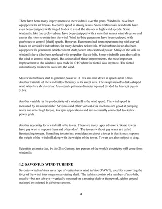 4
There have been many improvements to the windmill over the years. Windmills have been
equipped with air breaks, to control speed in strong winds. Some vertical axis windmills have
even been equipped with hinged blades to avoid the stresses at high wind speeds. Some
windmills, like the cyclo-turbine, have been equipped with a vane that senses wind direction and
causes the rotor to rotate into the wind. Wind turbine generators have been equipped with
gearboxes to control [shaft] speeds. However, Europeans had been experimenting with curved
blades on vertical wind turbines for many decades before this. Wind turbines have also been
equipped with generators which convert shaft power into electrical power. Many of the sails on
windmills have also been replaced with propeller-like airfoils. Some windmills can also stall in
the wind to control wind speed. But above all of these improvements, the most important
improvement to the windmill was made in 1745 when the fantail was invented. The fantail
automatically rotates the sails into the wind.
Most wind turbines start to generate power at 11 m/s and shut down at speeds near 32m/s.
Another variable of the windmill's efficiency is its swept area. The swept area of a disk--shaped
wind wheel is calculated as: Area equals pi times diameter squared divided by four (pi equals
3.14).
Another variable in the productivity of a windmill is the wind speed. The wind speed is
measured by an anemometer. Savonius and other vertical-axis machines are good at pumping
water and other high torque, low rpm applications and are not usually connected to electric
power grids.
Another necessity for a windmill is the tower. There are many types of towers. Some towers
have guy wire to support them and others don't. The towers without guy wires are called
freestanding towers. Something to take into consideration about a tower is that it must support
the weight of the windmill along with the weight of the tower. Towers are also subject to drag.
Scientists estimate that, by the 21st Century, ten percent of the world's electricity will come from
windmills.
1.2 SAVONIUS WIND TURBINE
Savonius wind turbines are a type of vertical-axis wind turbine (VAWT), used for converting the
force of the wind into torque on a rotating shaft. The turbine consists of a number of aerofoils,
usually—but not always—vertically mounted on a rotating shaft or framework, either ground
stationed or tethered in airborne systems.
 