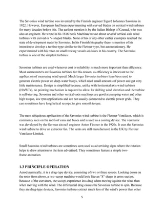 5
The Savonius wind turbine was invented by the Finnish engineer Sigurd Johannes Savonius in
1922. However, Europeans had been experimenting with curved blades on vertical wind turbines
for many decades before this. The earliest mention is by the Italian Bishop of Czanad, who was
also an engineer. He wrote in his 1616 book Machinae novae about several vertical axis wind
turbines with curved or V-shaped blades. None of his or any other earlier examples reached the
state of development made by Savonius. In his Finnish biography there is mention of his
intention to develop a turbine-type similar to the Flettner-type, but autorotationary. He
experimented with his rotor on small rowing vessels on lakes in his country. The Savonius
turbine is one of the simplest turbines.
Savonius turbines are used whenever cost or reliability is much more important than efficiency.
Most anemometers are Savonius turbines for this reason, as efficiency is irrelevant to the
application of measuring wind speed. Much larger Savonius turbines have been used to
generate electric power on deep-water buoys, which need small amounts of power and get very
little maintenance. Design is simplified because, unlike with horizontal axis wind turbines
(HAWTs), no pointing mechanism is required to allow for shifting wind direction and the turbine
is self-starting. Savonius and other vertical-axis machines are good at pumping water and other
high torque, low rpm applications and are not usually connected to electric power grids. They
can sometimes have long helical scoops, to give smooth torque.
The most ubiquitous application of the Savonius wind turbine is the Flettner Ventilator, which is
commonly seen on the roofs of vans and buses and is used as a cooling device. The ventilator
was developed by the German aircraft engineer Anton Flettner in the 1920s. It uses the Savonius
wind turbine to drive an extractor fan. The vents are still manufactured in the UK by Flettner
Ventilator Limited.
Small Savonius wind turbines are sometimes seen used as advertising signs where the rotation
helps to draw attention to the item advertised. They sometimes feature a simple two-
frame animation.
1.3 PRINCIPLE OPERATION
Aerodynamically, it is a drag-type device, consisting of two or three scoops. Looking down on
the rotor from above, a two-scoop machine would look like an "S" shape in cross section.
Because of the curvature, the scoops experience less drag when moving against the wind than
when moving with the wind. The differential drag causes the Savonius turbine to spin. Because
they are drag-type devices, Savonius turbines extract much less of the wind's power than other
 