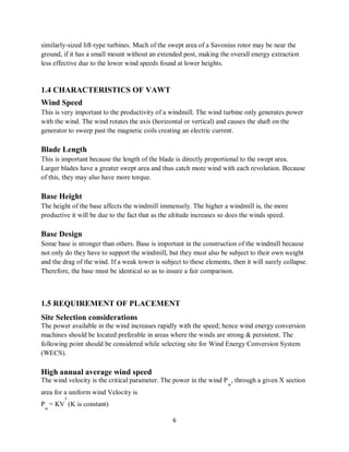 6
similarly-sized lift-type turbines. Much of the swept area of a Savonius rotor may be near the
ground, if it has a small mount without an extended post, making the overall energy extraction
less effective due to the lower wind speeds found at lower heights.
1.4 CHARACTERISTICS OF VAWT
Wind Speed
This is very important to the productivity of a windmill. The wind turbine only generates power
with the wind. The wind rotates the axis (horizontal or vertical) and causes the shaft on the
generator to sweep past the magnetic coils creating an electric current.
Blade Length
This is important because the length of the blade is directly proportional to the swept area.
Larger blades have a greater swept area and thus catch more wind with each revolution. Because
of this, they may also have more torque.
Base Height
The height of the base affects the windmill immensely. The higher a windmill is, the more
productive it will be due to the fact that as the altitude increases so does the winds speed.
Base Design
Some base is stronger than others. Base is important in the construction of the windmill because
not only do they have to support the windmill, but they must also be subject to their own weight
and the drag of the wind. If a weak tower is subject to these elements, then it will surely collapse.
Therefore, the base must be identical so as to insure a fair comparison.
1.5 REQUIREMENT OF PLACEMENT
Site Selection considerations
The power available in the wind increases rapidly with the speed; hence wind energy conversion
machines should be located preferable in areas where the winds are strong & persistent. The
following point should be considered while selecting site for Wind Energy Conversion System
(WECS).
High annual average wind speed
The wind velocity is the critical parameter. The power in the wind P
w
, through a given X section
area for a uniform wind Velocity is
P
w
= KV
3
(K is constant)
 