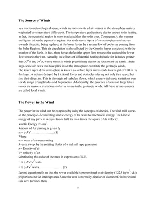 9
The Source of Winds
In a macro-meteorological sense, winds are movements of air masses in the atmosphere mainly
originated by temperature differences. The temperature gradients are due to uneven solar heating.
In fact, the equatorial region is more irradiated than the polar ones. Consequently, the warmer
and lighter air of the equatorial region rises to the outer layers of the atmosphere and moves
towards the poles, being replaced at the lower layers by a return flow of cooler air coming from
the Polar Regions. This air circulation is also affected by the Coriolis forces associated with the
rotation of the Earth. In fact, these forces deflect the upper flow towards the east and the lower
flow towards the west. Actually, the effects of differential heating dwindle for latitudes greater
than 30
o
N and 30
o
S, where westerly winds predominate due to the rotation of the Earth. These
large-scale air flows that take place in all the atmosphere constitute the geotropic winds.
The lower layer of the atmosphere is known as surface layer and extends to a height of 100 m. In
this layer, winds are delayed by frictional forces and obstacles altering not only their speed but
also their direction. This is the origin of turbulent flows, which cause wind speed variations over
a wide range of amplitudes and frequencies. Additionally, the presence of seas and large lakes
causes air masses circulation similar in nature to the geotropic winds. All these air movements
are called local winds.
The Power in the Wind
The power in the wind can be computed by using the concepts of kinetics. The wind mill works
on the principle of converting kinetic energy of the wind to mechanical energy. The kinetic
energy of any particle is equal to one half its mass times the square of its velocity,
Kinetic Energy =½ mv
2
.
Amount of Air passing is given by
m = ρ AV …………………..(1)
Where
m = mass of air transversing
A=area swept by the rotating blades of wind mill type generator
ρ = Density of air
V= velocity of air
Substituting this value of the mass in expression of K.E.
= ½ ρ AV.V
2
watts
= ½ ρ AV
3
watts ………………….. (2)
Second equation tells us that the power available is proportional to air density (1.225 kg/m
3
) & is
proportional to the intercept area. Since the area is normally circular of diameter D in horizontal
axis aero turbines, then,
 