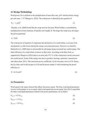14
4.1 Design Methodology
Wind power, Pw is defined as the multiplication of mass flow rate, ρAV and the kinetic energy
per unit mass, ½ V2
(Musgrove, 2010). The wind power is denoted by the equation of:
Pw = ½ ρAV3
(1)
Hayashi, et al. (2004) found that the swept area for Savonius Wind Turbine is calculated by
multiplication of rotor diameter, D and the rotor height, H. The larger the swept area, the larger
the power generated.
A = D.H (2)
The wind power in Equation (3) represents the ideal power of a wind turbine, as in case of no
aerodynamic or other losses during the energy conversion processes. However, as stated by
Manwell et al., (2009) there is not possible for all energy being converted into useful energy. The
ideal efficiency of a wind turbine is known as Betz limit. According to the Betz limit, as
supported by Musgrove (2010) there is at most only 59.3 % of the wind power can be converted
into useful power. Some of the energy may lose in gearbox, bearings, generator, transmission
and others (Jain, 2011). The maximum power coefficient, Cp for Savonius rotor is 0.30. Hence,
the Cp value used in this project is 0.30 and the power output, P with considering the power
efficiency is:
P = 0.15 ρAV3
(3)
4.2 Parameters
Wind speed is the major element that affects the power output. The three wind speed parameters
involve in this project is cut-in speed, rated wind speed and cut-out speed. Jain (2011) stated that
the three wind speed parameters related to the power performance are as follow:
Vcut-in = 0.5 Vavg (4)
VRated = 1.5 Vavg (5)
Vcut-out = 3.0 Vavg (6)
 