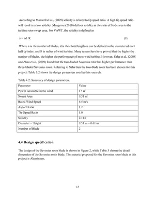 17
According to Manwell et al., (2009) solidity is related to tip speed ratio. A high tip speed ratio
will result in a low solidity. Musgrove (2010) defines solidity as the ratio of blade area to the
turbine rotor swept area. For VAWT, the solidity is defined as
σ = nd /R (9)
Where n is the number of blades, d is the chord length or can be defined as the diameter of each
half cylinder, and R is radius of wind turbine. Many researchers have proved that the higher the
number of blades, the higher the performance of most wind turbine. However, Saha et al., (2008)
and Zhao et al., (2009) found that the two-bladed Savonius rotor has higher performance than
three-bladed Savonius rotor. Referring to Saha then the two-blade rotor has been chosen for this
project. Table 3.2 shows the design parameters used in this research.
Table 4.2: Summary of design parameters.
Parameter Value
Power Available in the wind 17 W
Swept Area 0.31 m2
Rated Wind Speed 4.5 m/s
Aspect Ratio 1.2
Tip Speed Ratio 1.0
Solidity 2.114
Diameter – Height 0.51 m – 0.61 m
Number of Blade 2
4.4 Design specification.
The design of the Savonius rotor blade is shown in Figure 2, while Table 3 shown the detail
dimension of the Savonius rotor blade. The material proposed for the Savonius rotor blade in this
project is Aluminium.
 