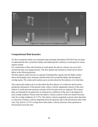 20
Computational fluid dynamics
Air flow around the turbine was simulated using Autodesk Simulation CFD 2014 this was done
to understand the flow around the turbine and understand the variation in wind speed in various
regions around.
For visualization of flow and Variation in wind speed, the inlet air velocity was set at 5m/s
second and static zero gauge pressure. The flow pattern and variation as observed are shown
below in the following pictures
The flow pattern observed were as expected wind deep blue regions near the blades surface
shows the boundary layer formation and the bend of air around the blades and through the
overlap region. The contour plot analysis gives an idea about the flow physics of a wind rotor.
The contour plot analysis gives an idea about the flow physics of a wind rotor and its power
production mechanism. In the present study, relative velocity magnitude (velocity of the rotor
relative to wind) and static pressure contours of the Savonius rotor are analysed. The contour
plots are obtained for tip speed ratio at which power coefficient of the rotor is the highest for
each overlap condition. Picture show the relative velocity contours of the two-bucket Savonius
rotor for overlap conditions of 12.37%, The relative velocity magnitude contours show that there
is a decrease of relative velocity magnitude from the upstream side to the downstream side of the
rotor. Fig. 6(a) for 12.37% overlap shows that relative velocity decreases from upstream to
downstream across the rotor.
Figure 4.6: Various views of complete assembly
 