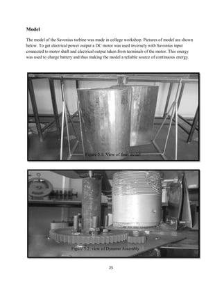 25
Model
The model of the Savonius turbine was made in college workshop. Pictures of model are shown
below. To get electrical power output a DC motor was used inversely with Savonius input
connected to motor shaft and electrical output taken from terminals of the motor. This energy
was used to charge battery and thus making the model a reliable source of continuous energy.
Figure 5.1: View of final model
Figure 5.2: view of Dynamo Assembly
 