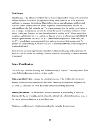 29
Conclusion
The efficiency of the fabricated wind turbine was found to be around 18 percent with variation at
different velocities of the wind. Though the efficiency seems quite low but It can be seen as
usable power generated from nothing. These turbines have a great advantage over Horizontal
axis wind turbine that they can work on low height thus these turbines can be installed on
individual houses for their particular use. The power generated from the turbine can be stored or
used to charge a storage device and then the storage device can be used as a continuous power
source. Having said that there are some limitation of these turbines VAWT blades are rarely at
an optimal angle to the wind or in clean air, so they can never be as efficient as a tripled HAWT
and won’t generate more electricity, HAWTs almost never collapse due to lateral stress, and
VAWTs typically have very asymmetrical front and rear stresses on their bearings, and To
generate the same electricity, VAWTs would have to be as tall as HAWTs, so visual impact will
be virtually identical.
Yet with more and more engineers and researchers working on the design and development of
Vertical axis wind turbine the efficiency can be increased and the usability of these turbines can
be increased.
Future Consideration
Due to the large variations in testing data, additional testing is required. This testing should focus
on the following key areas to improve testing results:
Data Acquisition System– Increase the sampling frequency of the DAQ to allow for a more
accurate reading of the rotational speed of the shaft. Increasing the sample rate will permit the
use of a LED sensor that can count the number of rotations made by the turbine.
Braking Mechanism– The friction brake presented problems in pulse loading. It should be
determined if the use of an eddy current is feasible. Alternatively, a friction brake more suited to
the current testing methods can be acquired and used.
Additional considerations to validate or invalidate this particular design include:
 