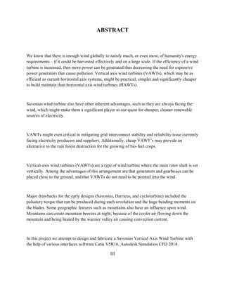 ABSTRACT
We know that there is enough wind globally to satisfy much, or even most, of humanity's energy
requirements – if it could be harvested effectively and on a large scale. If the efficiency of a wind
turbine is increased, then more power can be generated thus decreasing the need for expensive
power generators that cause pollution. Vertical axis wind turbines (VAWTs), which may be as
efficient as current horizontal axis systems, might be practical, simpler and significantly cheaper
to build maintain than horizontal axis wind turbines (HAWTs).
Savonius wind turbine also have other inherent advantages, such as they are always facing the
wind, which might make them a significant player in our quest for cheaper, cleaner renewable
sources of electricity.
VAWTs might even critical in mitigating grid interconnect stability and reliability issue currently
facing electricity producers and suppliers. Additionally, cheap VAWT’s may provide an
alternative to the rain forest destruction for the growing of bio-fuel crops.
Vertical-axis wind turbines (VAWTs) are a type of wind turbine where the main rotor shaft is set
vertically. Among the advantages of this arrangement are that generators and gearboxes can be
placed close to the ground, and that VAWTs do not need to be pointed into the wind.
Major drawbacks for the early designs (Savonius, Darrieus, and cycloturbine) included the
pulsatory torque that can be produced during each revolution and the huge bending moments on
the blades. Some geographic features such as mountains also have an influence upon wind.
Mountains can create mountain breezes at night, because of the cooler air flowing down the
mountain and being heated by the warmer valley air causing convection current.
In this project we attempt to design and fabricate a Savonius Vertical Axis Wind Turbine with
the help of various interfaces software Catia V5R16, Autodesk Simulation CFD 2014.
III
 