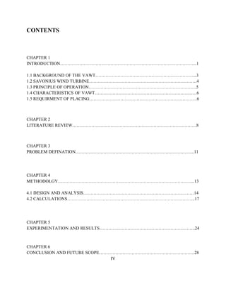 CONTENTS
CHAPTER 1
INTRODUCTION………………………………………………………………………………...1
1.1 BACKGROUND OF THE VAWT…………………………………………………………...3
1.2 SAVONIUS WIND TURBINE……………………………………………………………….4
1.3 PRINCIPLE OF OPERATION……………………………………………………………….5
1.4 CHARACTERISTICS OF VAWT……………………………………………………………6
1.5 REQUIRMENT OF PLACING……………………………………………………………….6
CHAPTER 2
LITERATURE REVIEW…………………………………………………………………………8
CHAPTER 3
PROBLEM DEFINATION……………………………………………………………………...11
CHAPTER 4
METHODOLGY………………………………………………………………………………...13
4.1 DESIGN AND ANALYSIS…………………………………………………………………14
4.2 CALCULATIONS…………………………………………………………………………...17
CHAPTER 5
EXPERIMENTATION AND RESULTS………………………………………………………..24
CHAPTER 6
CONCLUSION AND FUTURE SCOPE………………………………………………………..28
IV
 